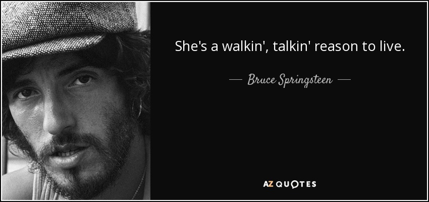She's a walkin', talkin' reason to live. - Bruce Springsteen