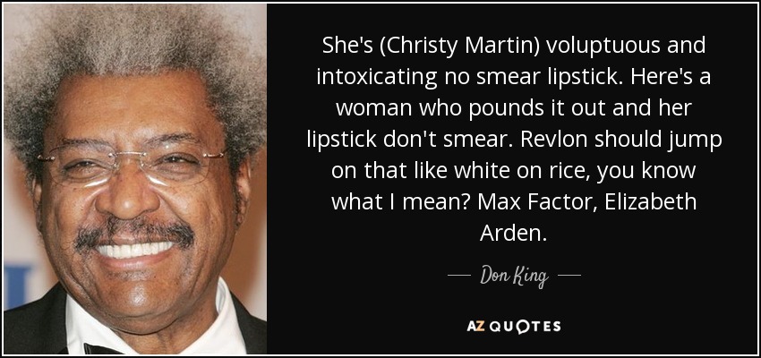 She's (Christy Martin) voluptuous and intoxicating no smear lipstick. Here's a woman who pounds it out and her lipstick don't smear. Revlon should jump on that like white on rice, you know what I mean? Max Factor, Elizabeth Arden. - Don King