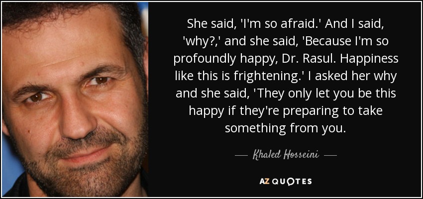She said, 'I'm so afraid.' And I said, 'why?,' and she said, 'Because I'm so profoundly happy, Dr. Rasul. Happiness like this is frightening.' I asked her why and she said, 'They only let you be this happy if they're preparing to take something from you. - Khaled Hosseini