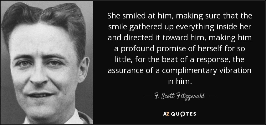 She smiled at him, making sure that the smile gathered up everything inside her and directed it toward him, making him a profound promise of herself for so little, for the beat of a response, the assurance of a complimentary vibration in him. - F. Scott Fitzgerald