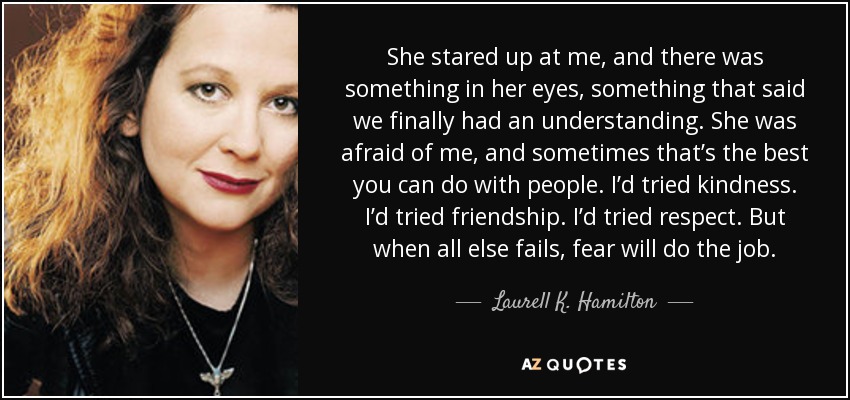 She stared up at me, and there was something in her eyes, something that said we finally had an understanding. She was afraid of me, and sometimes that’s the best you can do with people. I’d tried kindness. I’d tried friendship. I’d tried respect. But when all else fails, fear will do the job. - Laurell K. Hamilton