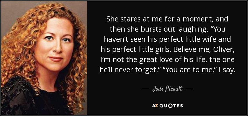 She stares at me for a moment, and then she bursts out laughing. “You haven’t seen his perfect little wife and his perfect little girls. Believe me, Oliver, I’m not the great love of his life, the one he’ll never forget.” “You are to me,” I say. - Jodi Picoult
