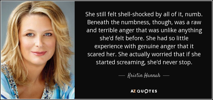 She still felt shell-shocked by all of it, numb. Beneath the numbness, though, was a raw and terrible anger that was unlike anything she'd felt before. She had so little experience with genuine anger that it scared her. She actually worried that if she started screaming, she'd never stop. - Kristin Hannah