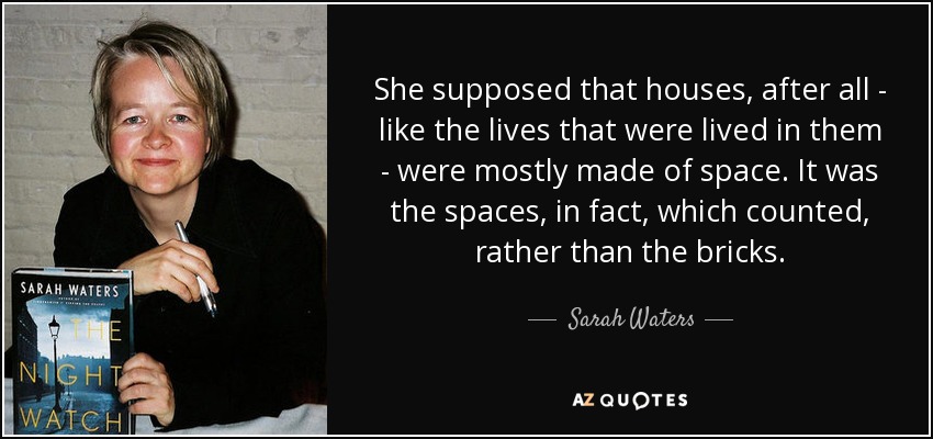 She supposed that houses, after all - like the lives that were lived in them - were mostly made of space. It was the spaces, in fact, which counted, rather than the bricks. - Sarah Waters