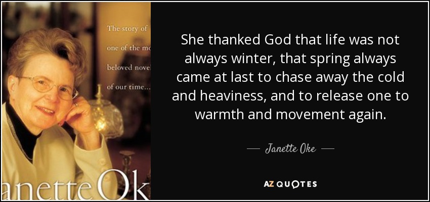 She thanked God that life was not always winter, that spring always came at last to chase away the cold and heaviness, and to release one to warmth and movement again. - Janette Oke