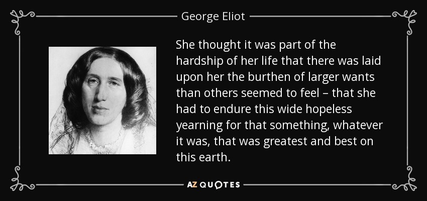 She thought it was part of the hardship of her life that there was laid upon her the burthen of larger wants than others seemed to feel – that she had to endure this wide hopeless yearning for that something, whatever it was, that was greatest and best on this earth. - George Eliot