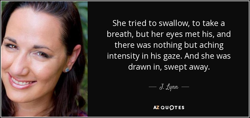 She tried to swallow, to take a breath, but her eyes met his, and there was nothing but aching intensity in his gaze. And she was drawn in, swept away. - J. Lynn