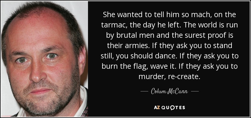 She wanted to tell him so mach, on the tarmac, the day he left. The world is run by brutal men and the surest proof is their armies. If they ask you to stand still, you should dance. If they ask you to burn the flag, wave it. If they ask you to murder, re-create. - Colum McCann