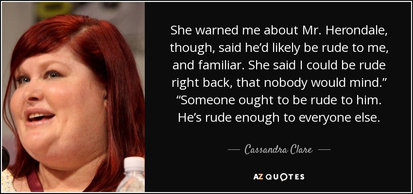 She warned me about Mr. Herondale, though, said he’d likely be rude to me, and familiar. She said I could be rude right back, that nobody would mind.” “Someone ought to be rude to him. He’s rude enough to everyone else. - Cassandra Clare