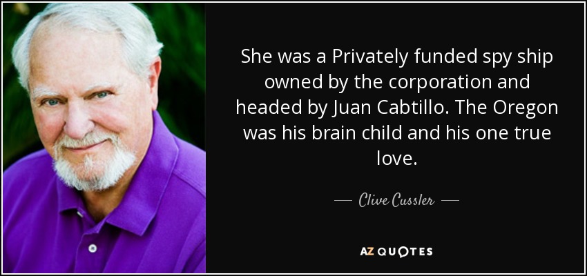 She was a Privately funded spy ship owned by the corporation and headed by Juan Cabtillo. The Oregon was his brain child and his one true love. - Clive Cussler
