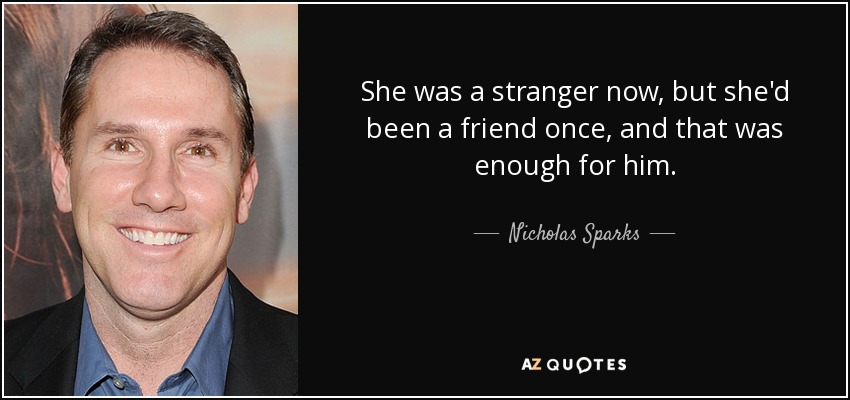 She was a stranger now, but she'd been a friend once, and that was enough for him. - Nicholas Sparks