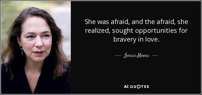 She was afraid, and the afraid, she realized, sought opportunities for bravery in love. - Lorrie Moore