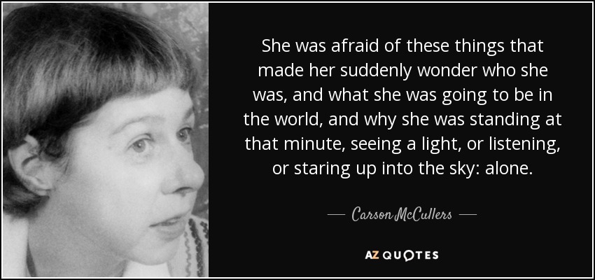 She was afraid of these things that made her suddenly wonder who she was, and what she was going to be in the world, and why she was standing at that minute, seeing a light, or listening, or staring up into the sky: alone. - Carson McCullers