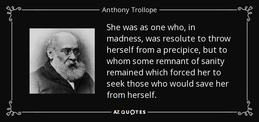 She was as one who, in madness, was resolute to throw herself from a precipice, but to whom some remnant of sanity remained which forced her to seek those who would save her from herself. - Anthony Trollope