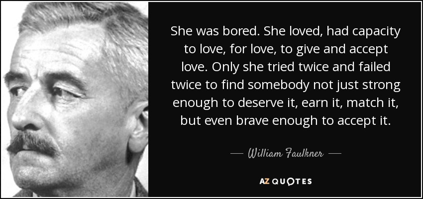 She was bored. She loved, had capacity to love, for love, to give and accept love. Only she tried twice and failed twice to find somebody not just strong enough to deserve it, earn it, match it, but even brave enough to accept it. - William Faulkner