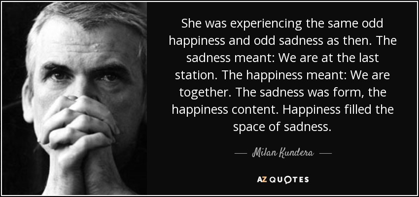 She was experiencing the same odd happiness and odd sadness as then. The sadness meant: We are at the last station. The happiness meant: We are together. The sadness was form, the happiness content. Happiness filled the space of sadness. - Milan Kundera