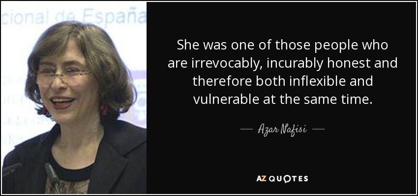 She was one of those people who are irrevocably, incurably honest and therefore both inflexible and vulnerable at the same time. - Azar Nafisi