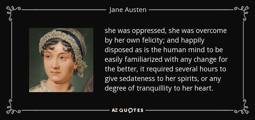 she was oppressed, she was overcome by her own felicity; and happily disposed as is the human mind to be easily familiarized with any change for the better, it required several hours to give sedateness to her spirits, or any degree of tranquillity to her heart. - Jane Austen