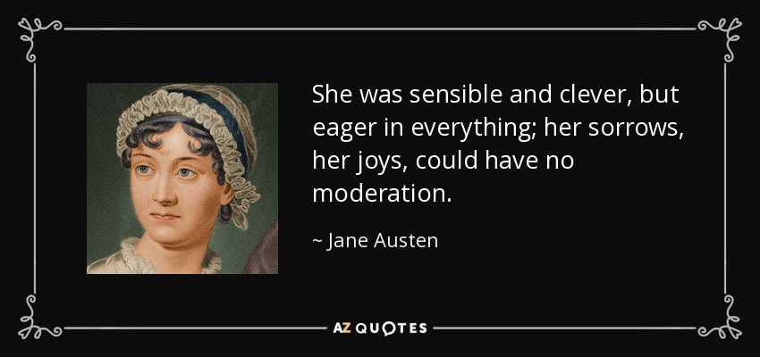 She was sensible and clever, but eager in everything; her sorrows, her joys, could have no moderation. - Jane Austen
