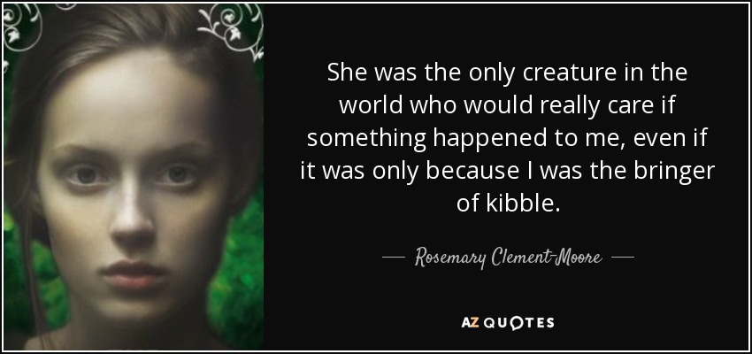 She was the only creature in the world who would really care if something happened to me, even if it was only because I was the bringer of kibble. - Rosemary Clement-Moore