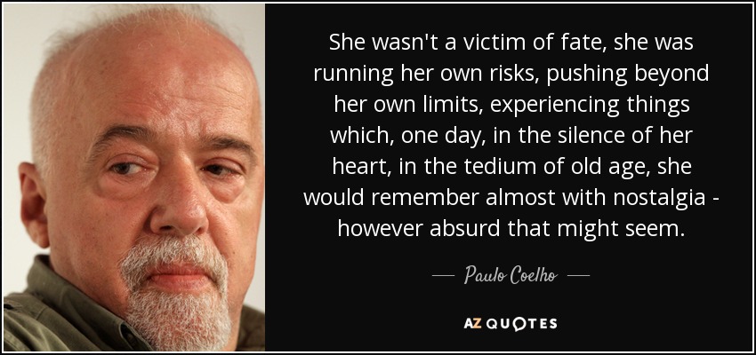 She wasn't a victim of fate, she was running her own risks, pushing beyond her own limits, experiencing things which, one day, in the silence of her heart, in the tedium of old age, she would remember almost with nostalgia - however absurd that might seem. - Paulo Coelho