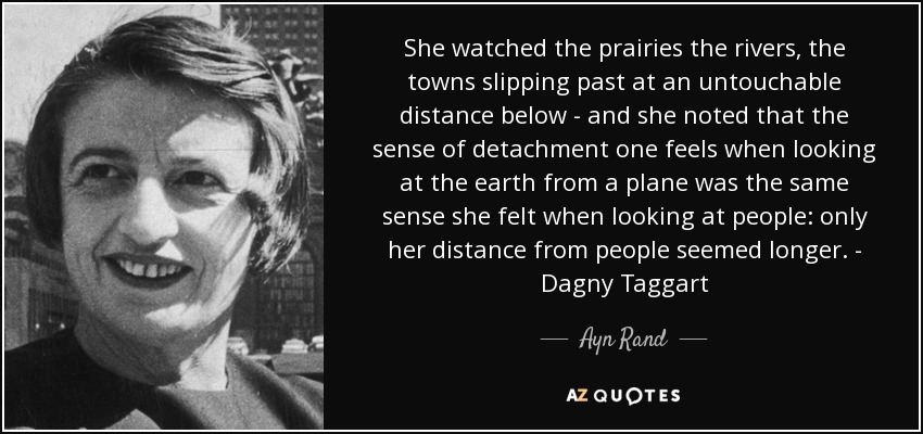 She watched the prairies the rivers, the towns slipping past at an untouchable distance below - and she noted that the sense of detachment one feels when looking at the earth from a plane was the same sense she felt when looking at people: only her distance from people seemed longer. - Dagny Taggart - Ayn Rand