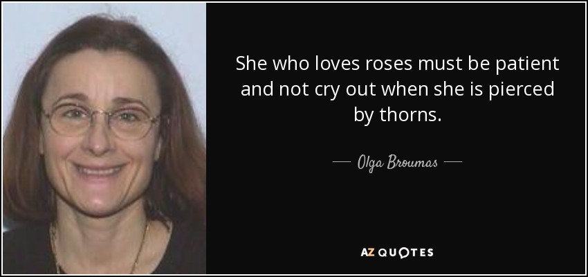 She who loves roses must be patient and not cry out when she is pierced by thorns. - Olga Broumas