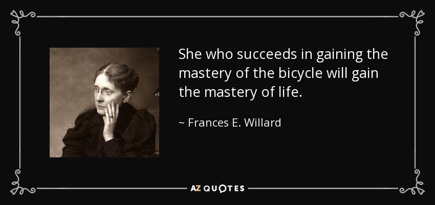 She who succeeds in gaining the mastery of the bicycle will gain the mastery of life. - Frances E. Willard