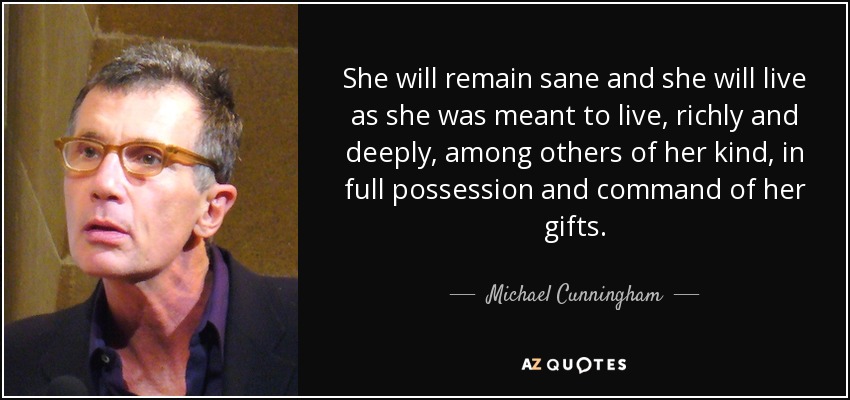 She will remain sane and she will live as she was meant to live, richly and deeply, among others of her kind, in full possession and command of her gifts. - Michael Cunningham