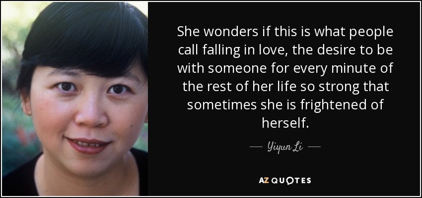 She wonders if this is what people call falling in love, the desire to be with someone for every minute of the rest of her life so strong that sometimes she is frightened of herself. - Yiyun Li