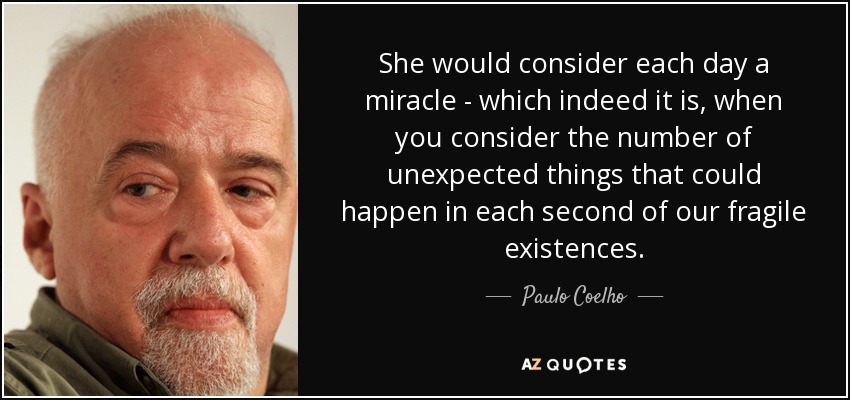 She would consider each day a miracle - which indeed it is, when you consider the number of unexpected things that could happen in each second of our fragile existences. - Paulo Coelho