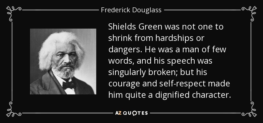 Shields Green was not one to shrink from hardships or dangers. He was a man of few words, and his speech was singularly broken; but his courage and self-respect made him quite a dignified character. - Frederick Douglass