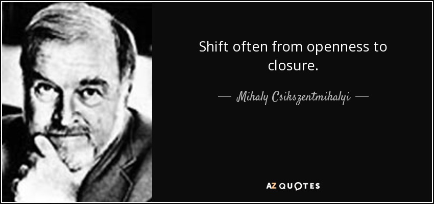 Shift often from openness to closure. - Mihaly Csikszentmihalyi