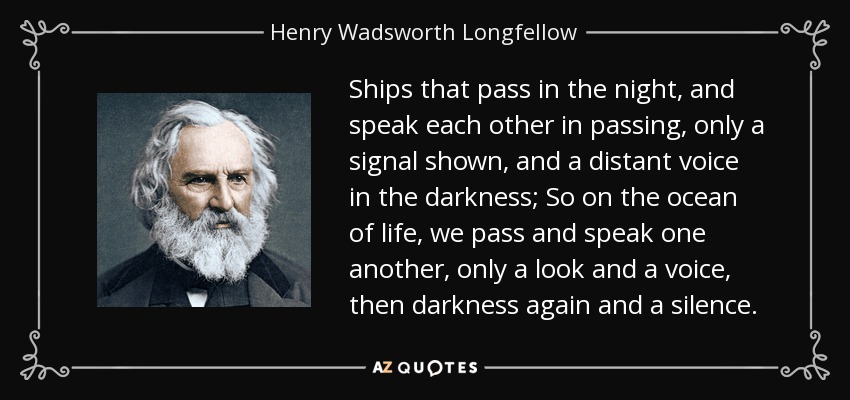 Ships that pass in the night, and speak each other in passing, only a signal shown, and a distant voice in the darkness; So on the ocean of life, we pass and speak one another, only a look and a voice, then darkness again and a silence. - Henry Wadsworth Longfellow
