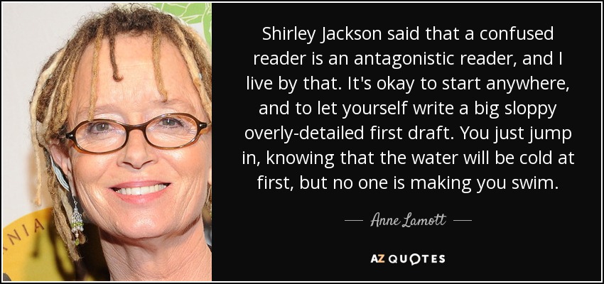 Shirley Jackson said that a confused reader is an antagonistic reader, and I live by that. It's okay to start anywhere, and to let yourself write a big sloppy overly-detailed first draft. You just jump in, knowing that the water will be cold at first, but no one is making you swim. - Anne Lamott