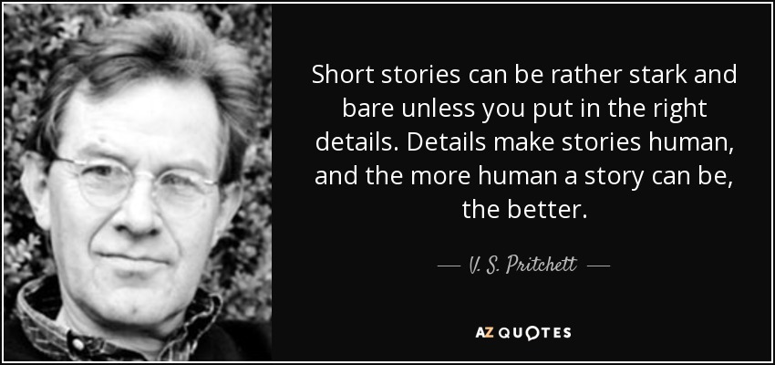 Short stories can be rather stark and bare unless you put in the right details. Details make stories human, and the more human a story can be, the better. - V. S. Pritchett