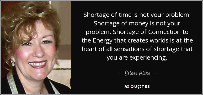 Shortage of time is not your problem. Shortage of money is not your problem. Shortage of Connection to the Energy that creates worlds is at the heart of all sensations of shortage that you are experiencing. - Esther Hicks