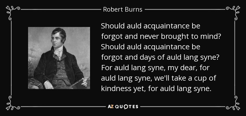 Should auld acquaintance be forgot and never brought to mind? Should auld acquaintance be forgot and days of auld lang syne? For auld lang syne, my dear, for auld lang syne, we'll take a cup of kindness yet, for auld lang syne. - Robert Burns