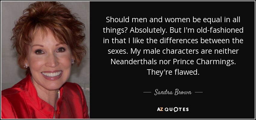 Should men and women be equal in all things? Absolutely. But I'm old-fashioned in that I like the differences between the sexes. My male characters are neither Neanderthals nor Prince Charmings. They're flawed. - Sandra Brown