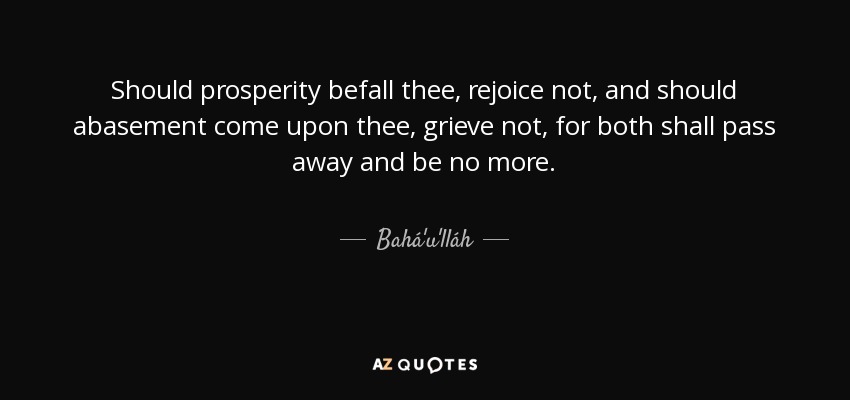 Should prosperity befall thee, rejoice not, and should abasement come upon thee, grieve not, for both shall pass away and be no more. - Bahá'u'lláh