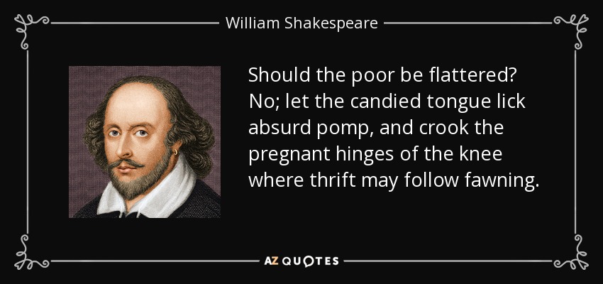 Should the poor be flattered? No; let the candied tongue lick absurd pomp, and crook the pregnant hinges of the knee where thrift may follow fawning. - William Shakespeare