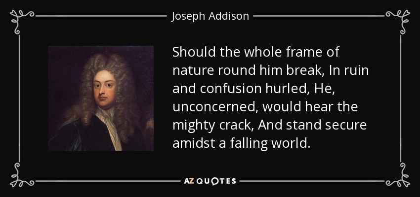 Should the whole frame of nature round him break, In ruin and confusion hurled, He, unconcerned, would hear the mighty crack, And stand secure amidst a falling world. - Joseph Addison