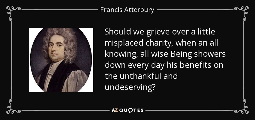 Should we grieve over a little misplaced charity, when an all knowing, all wise Being showers down every day his benefits on the unthankful and undeserving? - Francis Atterbury