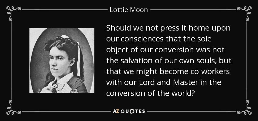 Should we not press it home upon our consciences that the sole object of our conversion was not the salvation of our own souls, but that we might become co-workers with our Lord and Master in the conversion of the world? - Lottie Moon