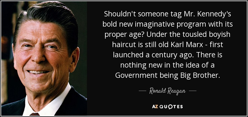 Shouldn't someone tag Mr. Kennedy's bold new imaginative program with its proper age? Under the tousled boyish haircut is still old Karl Marx - first launched a century ago. There is nothing new in the idea of a Government being Big Brother. - Ronald Reagan