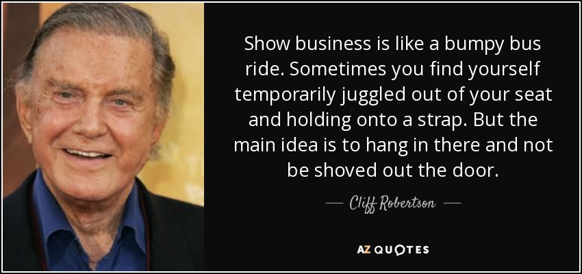 Show business is like a bumpy bus ride. Sometimes you find yourself temporarily juggled out of your seat and holding onto a strap. But the main idea is to hang in there and not be shoved out the door. - Cliff Robertson