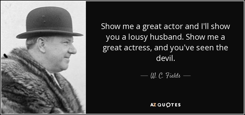 Show me a great actor and I'll show you a lousy husband. Show me a great actress, and you've seen the devil. - W. C. Fields