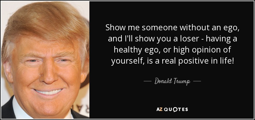 Show me someone without an ego, and I'll show you a loser - having a healthy ego, or high opinion of yourself, is a real positive in life! - Donald Trump
