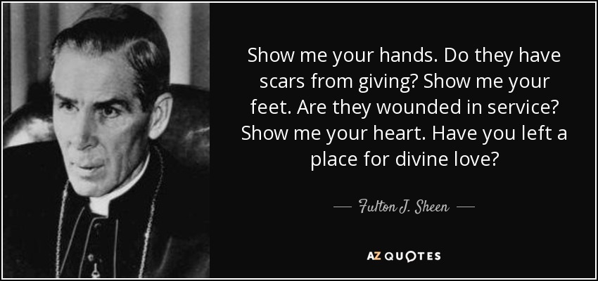 Show me your hands. Do they have scars from giving? Show me your feet. Are they wounded in service? Show me your heart. Have you left a place for divine love? - Fulton J. Sheen