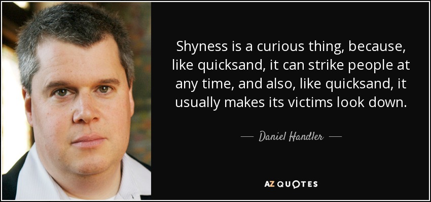 Shyness is a curious thing, because, like quicksand, it can strike people at any time, and also, like quicksand, it usually makes its victims look down. - Daniel Handler
